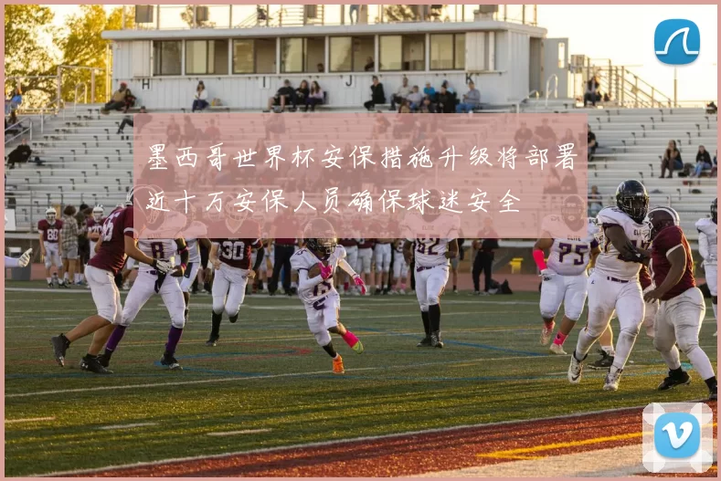 墨西哥世界杯安保措施升级将部署近十万安保人员确保球迷安全