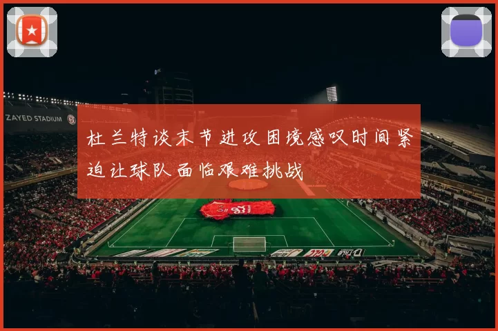 杜兰特谈末节进攻困境感叹时间紧迫让球队面临艰难挑战
