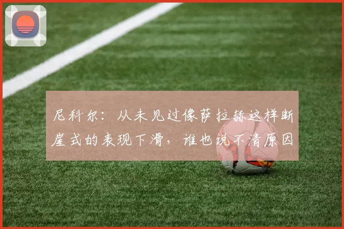 尼科尔：从未见过像萨拉赫这样断崖式的表现下滑，谁也说不清原因