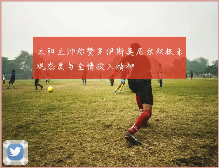 太阳主帅称赞罗伊斯奥尼尔积极乐观态度与全情投入精神