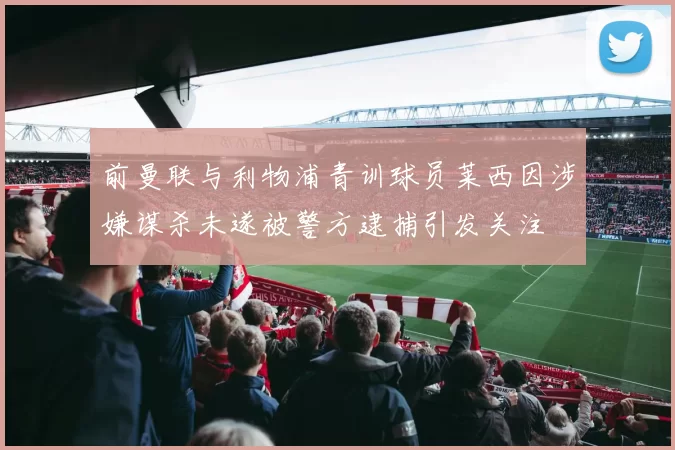 前曼联与利物浦青训球员莱西因涉嫌谋杀未遂被警方逮捕引发关注